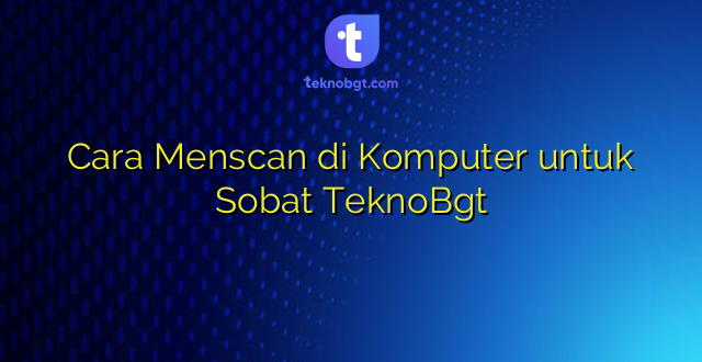Cara Menscan di Komputer untuk Sobat TeknoBgt