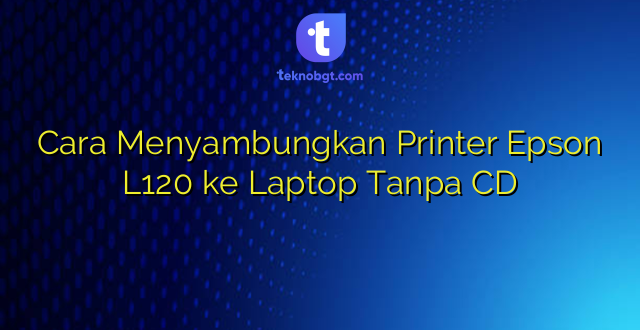 Cara Menyambungkan Printer Epson L120 ke Laptop Tanpa CD