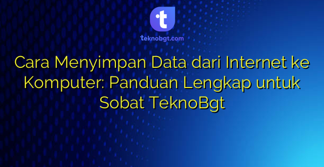 Cara Menyimpan Data dari Internet ke Komputer: Panduan Lengkap untuk Sobat TeknoBgt