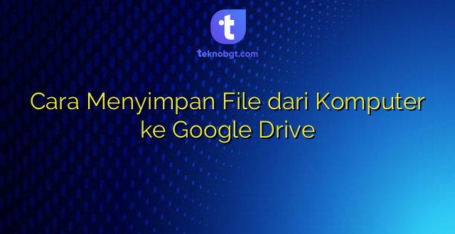 Cara Menyimpan File dari Komputer ke Google Drive