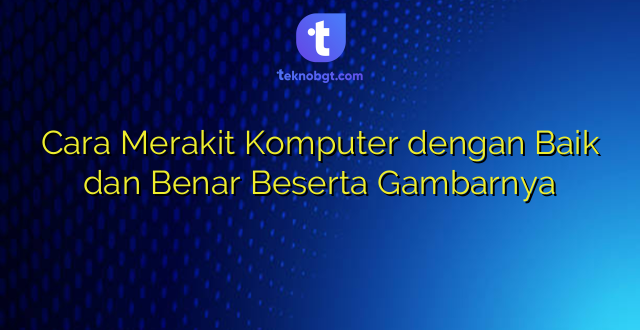 Cara Merakit Komputer dengan Baik dan Benar Beserta Gambarnya