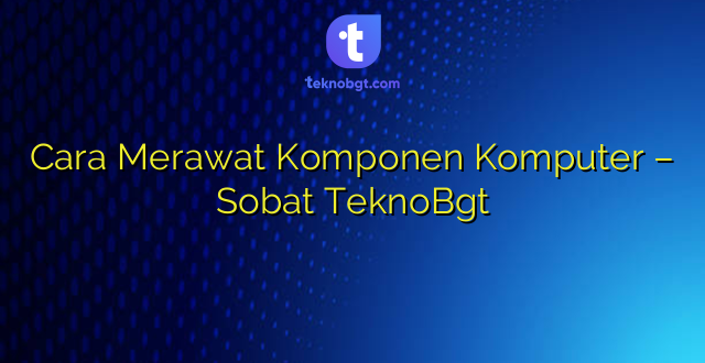 Cara Merawat Komponen Komputer – Sobat TeknoBgt