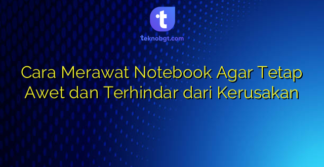 Cara Merawat Notebook Agar Tetap Awet dan Terhindar dari Kerusakan