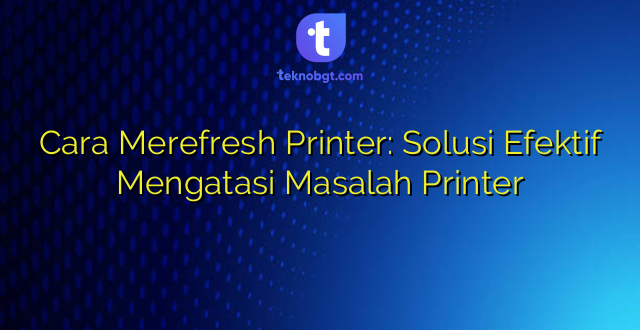 Cara Merefresh Printer: Solusi Efektif Mengatasi Masalah Printer
