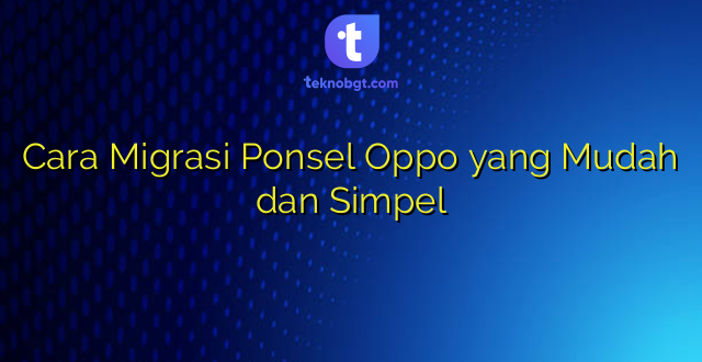 Cara Migrasi Ponsel Oppo yang Mudah dan Simpel