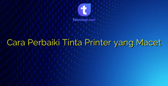 Cara Perbaiki Tinta Printer yang Macet
