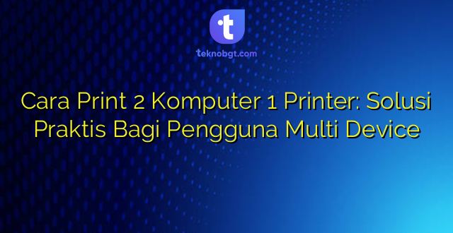 Cara Print 2 Komputer 1 Printer: Solusi Praktis Bagi Pengguna Multi Device