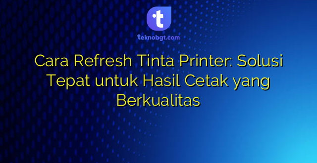 Cara Refresh Tinta Printer: Solusi Tepat untuk Hasil Cetak yang Berkualitas