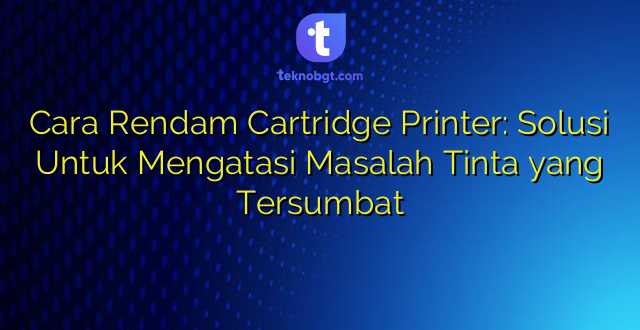 Cara Rendam Cartridge Printer: Solusi Untuk Mengatasi Masalah Tinta yang Tersumbat
