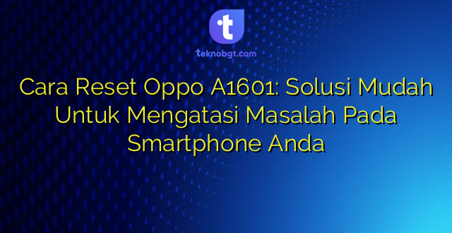 Cara Reset Oppo A1601: Solusi Mudah Untuk Mengatasi Masalah Pada Smartphone Anda