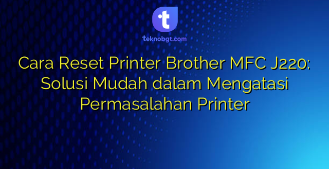 Cara Reset Printer Brother MFC J220: Solusi Mudah dalam Mengatasi Permasalahan Printer