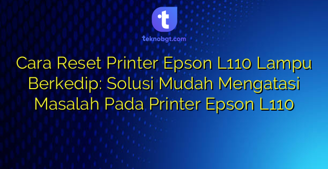 Cara Reset Printer Epson L110 Lampu Berkedip: Solusi Mudah Mengatasi Masalah Pada Printer Epson L110