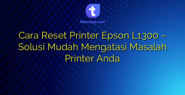 Cara Reset Printer Epson L1300 – Solusi Mudah Mengatasi Masalah Printer Anda