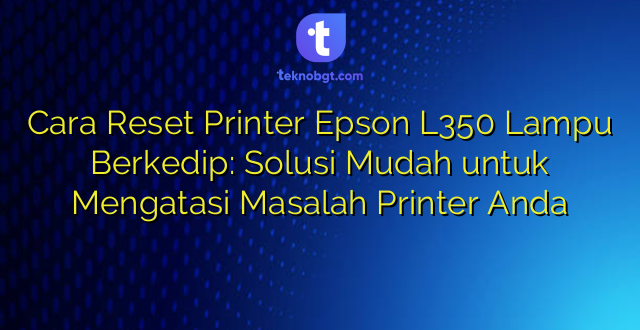 Cara Reset Printer Epson L350 Lampu Berkedip: Solusi Mudah untuk Mengatasi Masalah Printer Anda