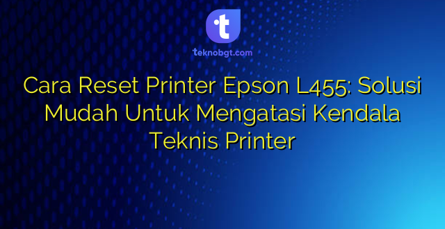 Cara Reset Printer Epson L455: Solusi Mudah Untuk Mengatasi Kendala Teknis Printer
