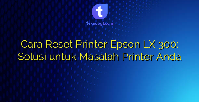 Cara Reset Printer Epson LX 300: Solusi untuk Masalah Printer Anda