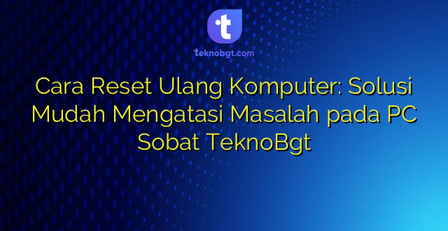 Cara Reset Ulang Komputer: Solusi Mudah Mengatasi Masalah pada PC Sobat TeknoBgt