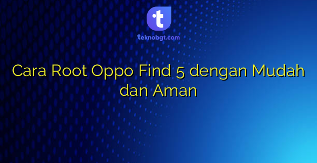 Cara Root Oppo Find 5 dengan Mudah dan Aman