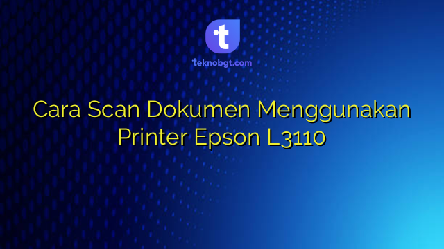 Cara Scan Dokumen Menggunakan Printer Epson L3110 – TEKNO BANGET