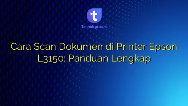 Cara Scan Dokumen di Printer Epson L3150: Panduan Lengkap – TEKNO BANGET