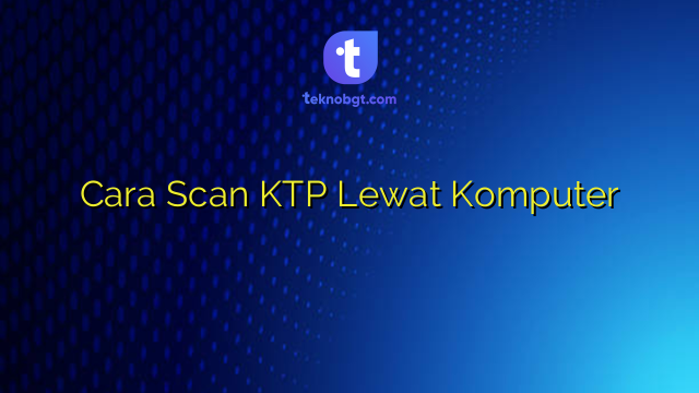 Cara Scan KTP Lewat Komputer – TEKNO BANGET