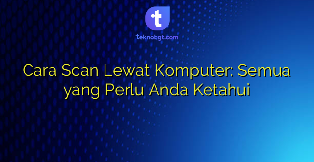 Cara Scan Lewat Komputer: Semua yang Perlu Anda Ketahui