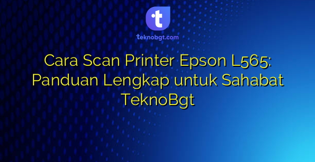 Cara Scan Printer Epson L565: Panduan Lengkap untuk Sahabat TeknoBgt