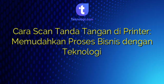 Cara Scan Tanda Tangan di Printer: Memudahkan Proses Bisnis dengan Teknologi