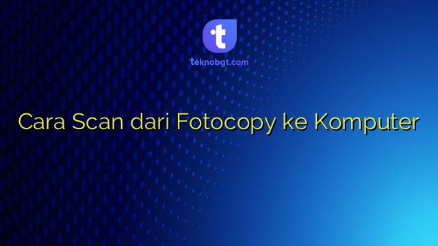 Cara Scan dari Fotocopy ke Komputer – TEKNO BANGET