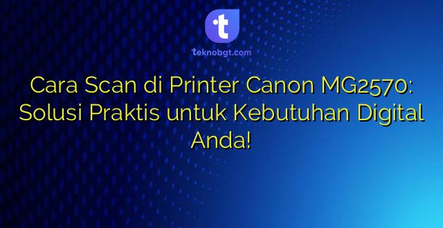 Cara Scan di Printer Canon MG2570: Solusi Praktis untuk Kebutuhan Digital Anda!