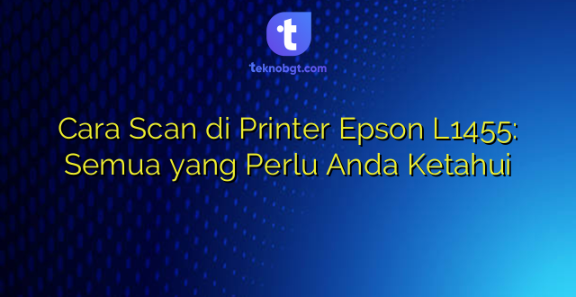 Cara Scan di Printer Epson L1455: Semua yang Perlu Anda Ketahui