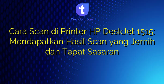 Cara Scan di Printer HP DeskJet 1515: Mendapatkan Hasil Scan yang Jernih dan Tepat Sasaran