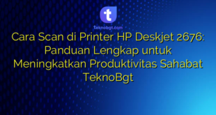 Cara Scan di Printer HP Deskjet 2676: Panduan Lengkap untuk Meningkatkan Produktivitas Sahabat TeknoBgt