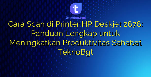 Cara Scan di Printer HP Deskjet 2676: Panduan Lengkap untuk Meningkatkan Produktivitas Sahabat TeknoBgt