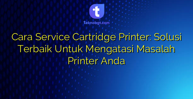 Cara Service Cartridge Printer: Solusi Terbaik Untuk Mengatasi Masalah Printer Anda