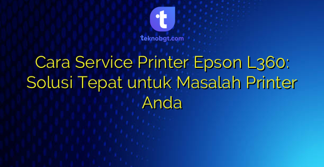 Cara Service Printer Epson L360: Solusi Tepat untuk Masalah Printer Anda