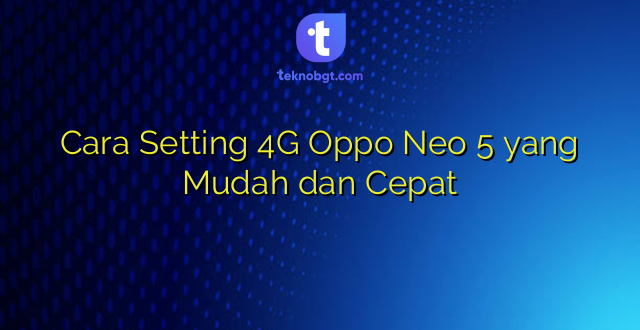 Cara Setting 4G Oppo Neo 5 yang Mudah dan Cepat