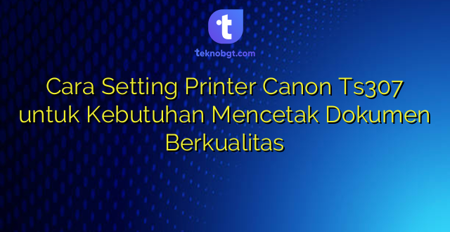Cara Setting Printer Canon Ts307 untuk Kebutuhan Mencetak Dokumen Berkualitas