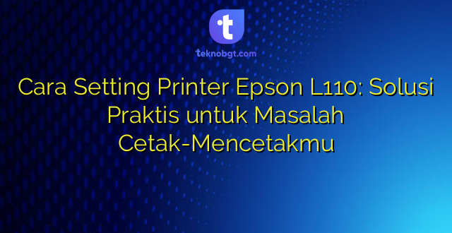 Cara Setting Printer Epson L110: Solusi Praktis untuk Masalah Cetak-Mencetakmu