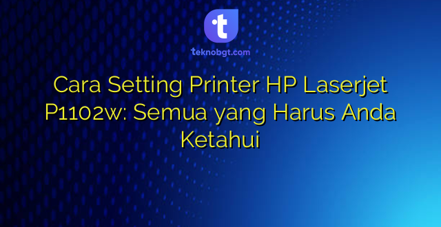 Cara Setting Printer HP Laserjet P1102w: Semua yang Harus Anda Ketahui