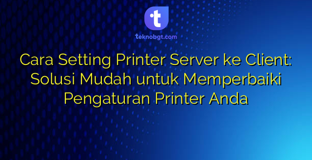 Cara Setting Printer Server ke Client: Solusi Mudah untuk Memperbaiki Pengaturan Printer Anda