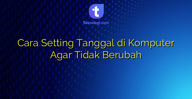 Cara Setting Tanggal di Komputer Agar Tidak Berubah
