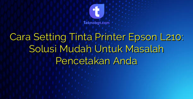 Cara Setting Tinta Printer Epson L210: Solusi Mudah Untuk Masalah Pencetakan Anda