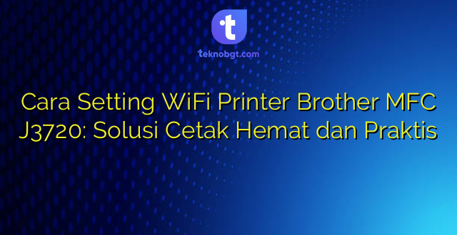 Cara Setting WiFi Printer Brother MFC J3720: Solusi Cetak Hemat dan Praktis