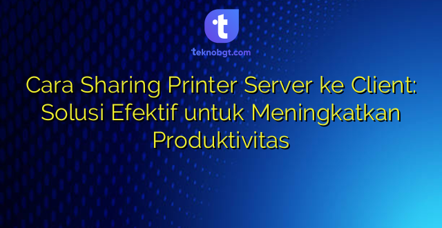 Cara Sharing Printer Server ke Client: Solusi Efektif untuk Meningkatkan Produktivitas