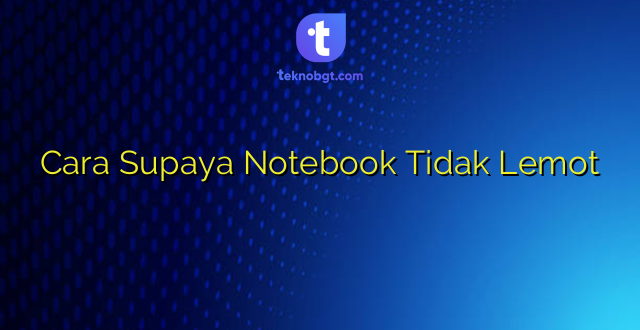 Cara Supaya Notebook Tidak Lemot
