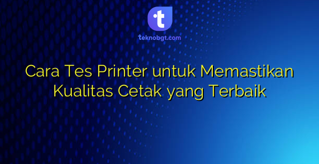 Cara Tes Printer untuk Memastikan Kualitas Cetak yang Terbaik