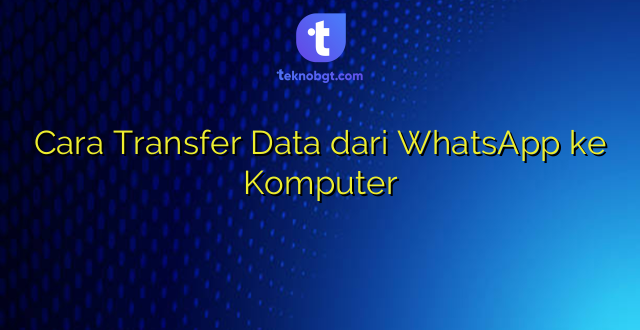 Cara Transfer Data dari WhatsApp ke Komputer
