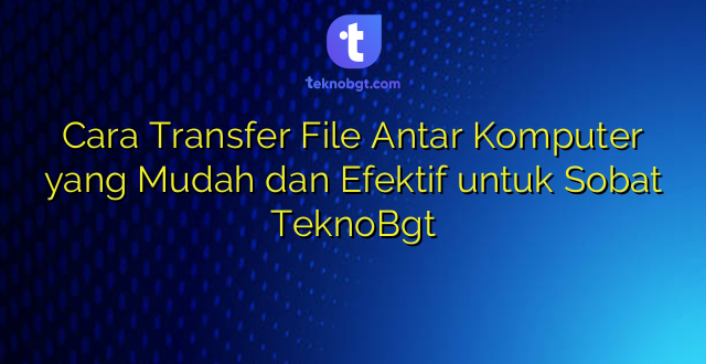 Cara Transfer File Antar Komputer yang Mudah dan Efektif untuk Sobat TeknoBgt