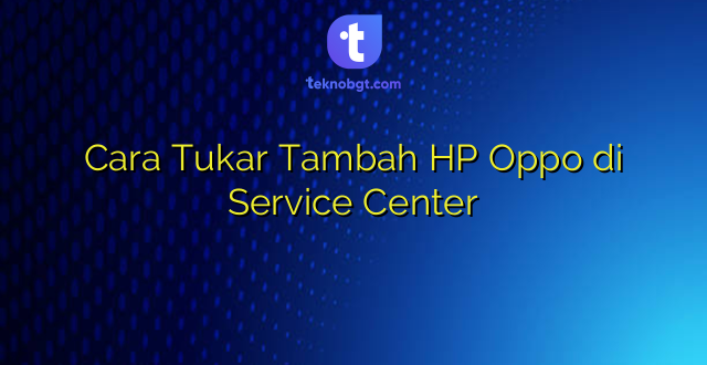 Cara Tukar Tambah HP Oppo di Service Center